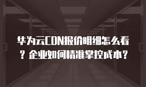华为云CDN报价明细怎么看？企业如何精准掌控成本？