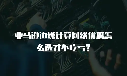 亚马逊边缘计算网络优惠怎么选才不吃亏？