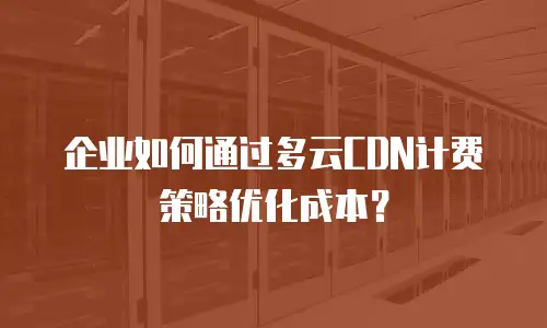 企业如何通过多云CDN计费策略优化成本？