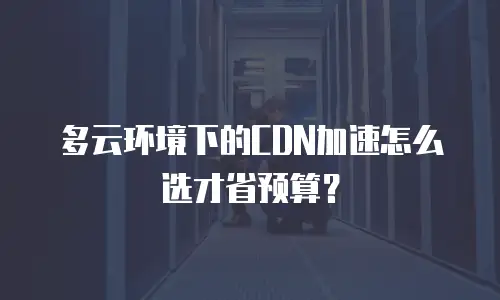 多云环境下的CDN加速怎么选才省预算？