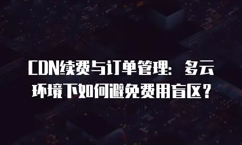 CDN续费与订单管理：多云环境下如何避免费用盲区？