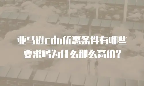 亚马逊cdn优惠条件有哪些要求吗为什么那么高价？