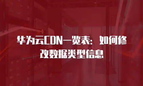 华为云CDN一览表：如何修改数据类型信息