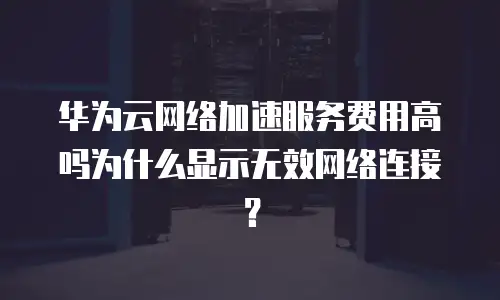 华为云网络加速服务费用高吗为什么显示无效网络连接？