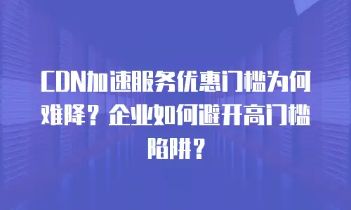 CDN加速服务优惠门槛为何难降？企业如何避开高门槛陷阱？