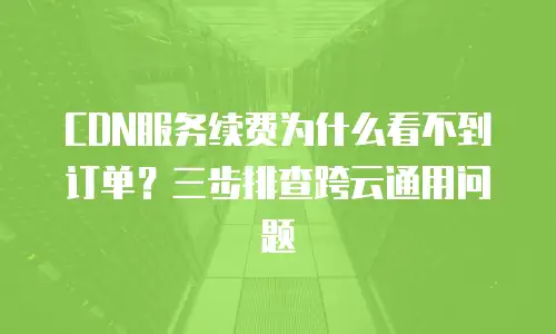 CDN服务续费为什么看不到订单？三步排查跨云通用问题