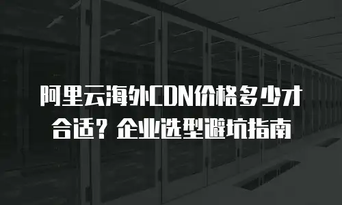 阿里云海外CDN价格多少才合适？企业选型避坑指南