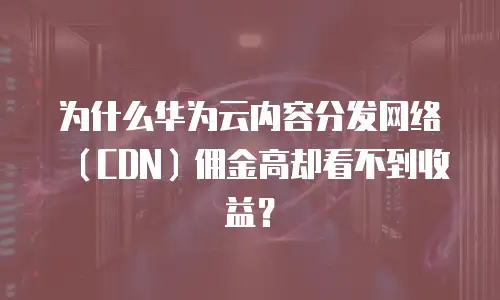 为什么华为云内容分发网络（CDN）佣金高却看不到收益？