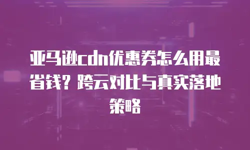 亚马逊cdn优惠券怎么用最省钱？跨云对比与真实落地策略