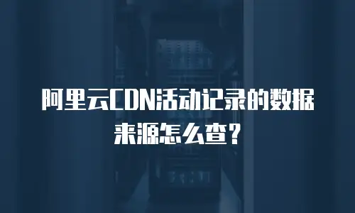 阿里云CDN活动记录的数据来源怎么查？