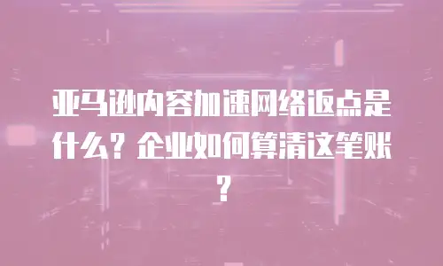 亚马逊内容加速网络返点是什么？企业如何算清这笔账？