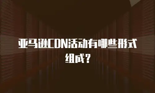 亚马逊CDN活动有哪些形式组成？