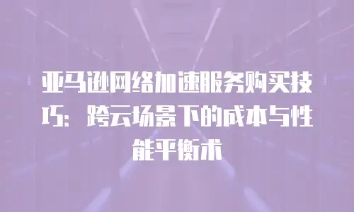 亚马逊网络加速服务购买技巧：跨云场景下的成本与性能平衡术