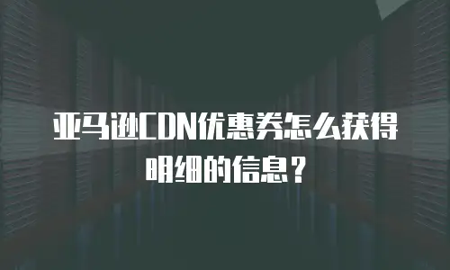 亚马逊CDN优惠券怎么获得明细的信息？