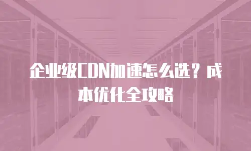 企业级CDN加速怎么选？成本优化全攻略