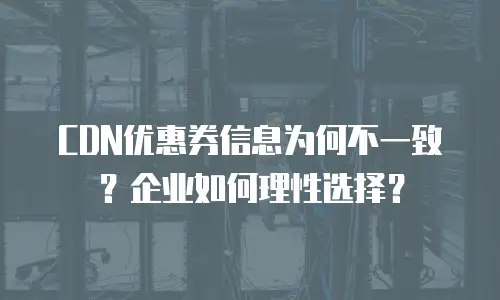CDN优惠券信息为何不一致？企业如何理性选择？