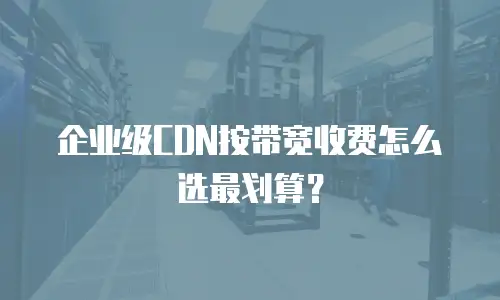 企业级CDN按带宽收费怎么选最划算？
