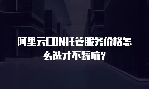 阿里云CDN托管服务价格怎么选才不踩坑？