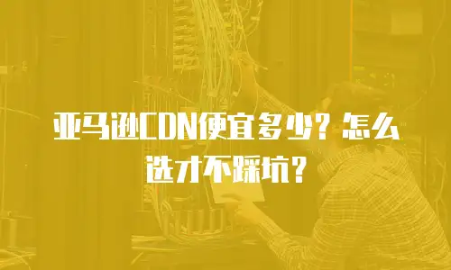 亚马逊CDN便宜多少？怎么选才不踩坑？