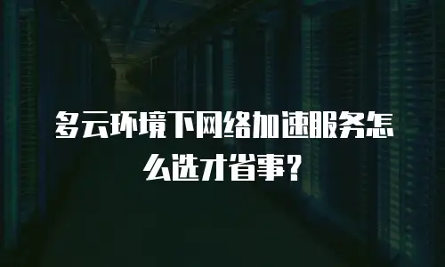 多云环境下网络加速服务怎么选才省事？