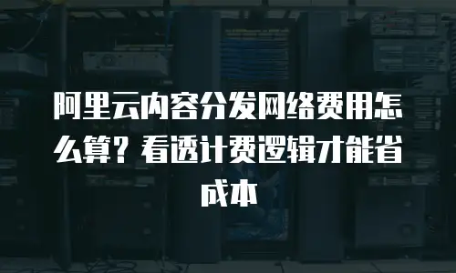 阿里云内容分发网络费用怎么算？看透计费逻辑才能省成本