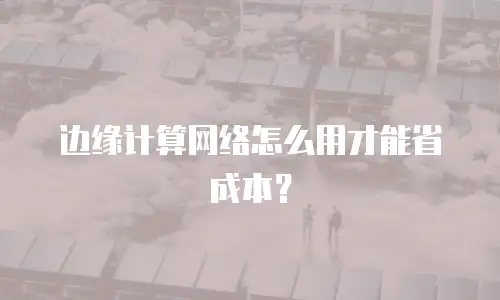 边缘计算网络怎么用才能省成本？
