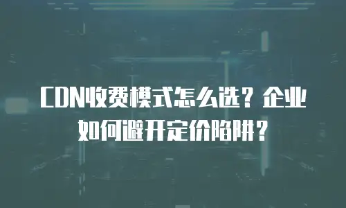 CDN收费模式怎么选？企业如何避开定价陷阱？