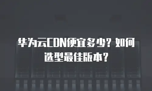 华为云CDN便宜多少？如何选型最佳版本？