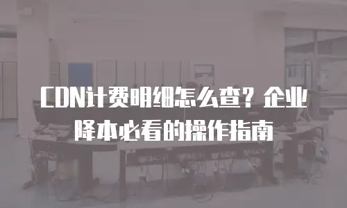CDN计费明细怎么查？企业降本必看的操作指南