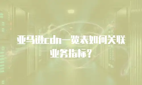 亚马逊cdn一览表如何关联业务指标？