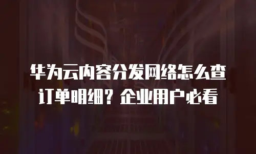 华为云内容分发网络怎么查订单明细？企业用户必看