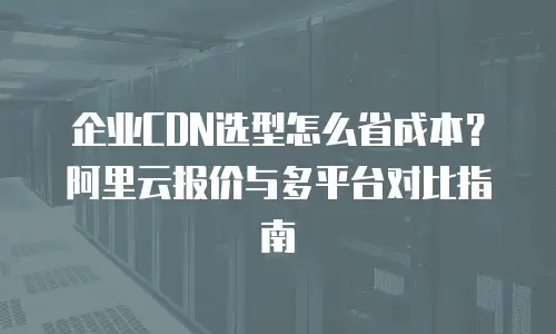 企业CDN选型怎么省成本？阿里云报价与多平台对比指南