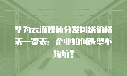 华为云流媒体分发网络价格表一览表：企业如何选型不踩坑？