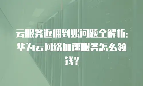 云服务返佣到账问题全解析：华为云网络加速服务怎么领钱？