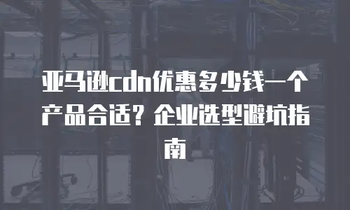 亚马逊cdn优惠多少钱一个产品合适？企业选型避坑指南