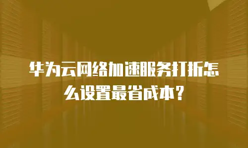 华为云网络加速服务打折怎么设置最省成本？