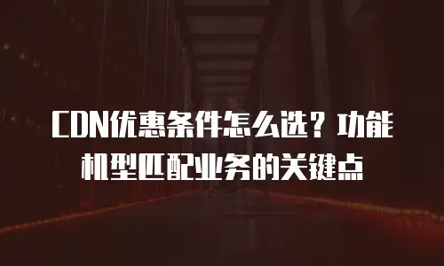 CDN优惠条件怎么选？功能机型匹配业务的关键点