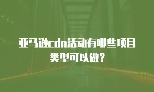 亚马逊cdn活动有哪些项目类型可以做？