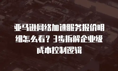 亚马逊网络加速服务报价明细怎么看？3步拆解企业级成本控制逻辑