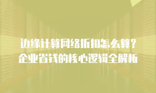 边缘计算网络折扣怎么算？企业省钱的核心逻辑全解析