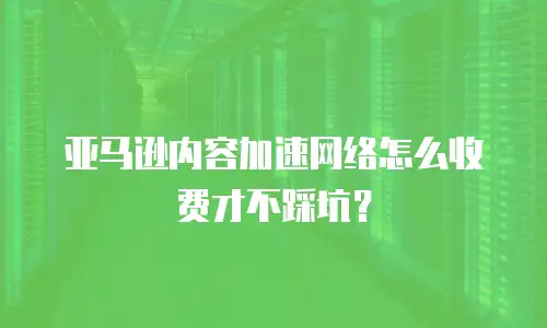 亚马逊内容加速网络怎么收费才不踩坑？