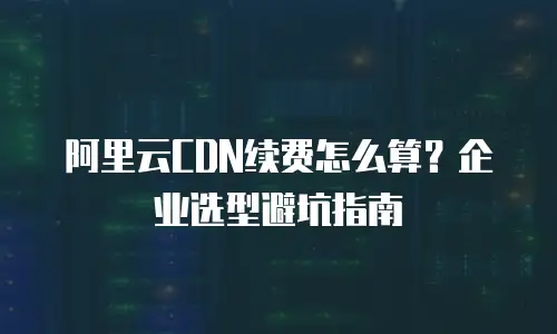 阿里云CDN续费怎么算？企业选型避坑指南