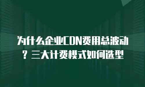 为什么企业CDN费用总波动？三大计费模式如何选型