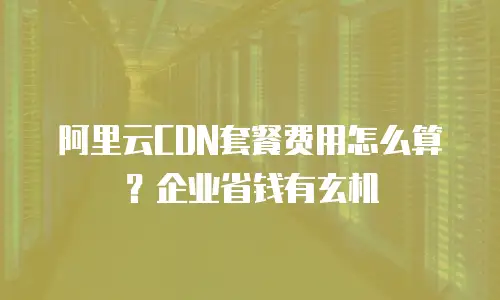 阿里云CDN套餐费用怎么算？企业省钱有玄机