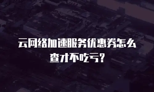 云网络加速服务优惠券怎么查才不吃亏？