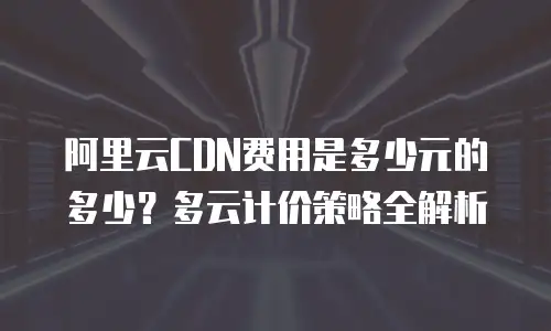 阿里云CDN费用是多少元的多少？多云计价策略全解析