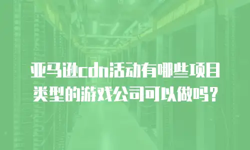 亚马逊cdn活动有哪些项目类型的游戏公司可以做吗？