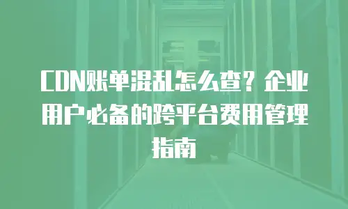 CDN账单混乱怎么查？企业用户必备的跨平台费用管理指南