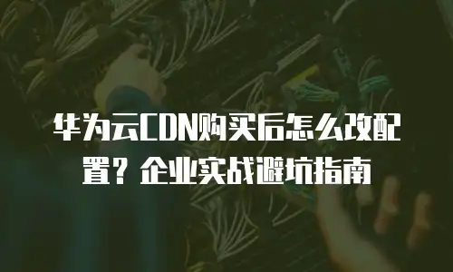 华为云CDN购买后怎么改配置？企业实战避坑指南