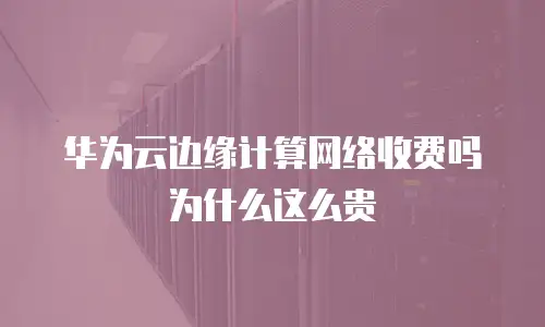 华为云边缘计算网络收费吗为什么这么贵